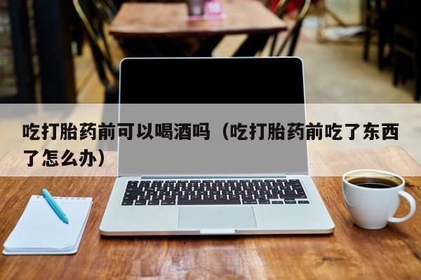 线上购买打胎药靠谱吗吃打胎药前可以喝酒吗（吃打胎药前吃了东西了怎么办）